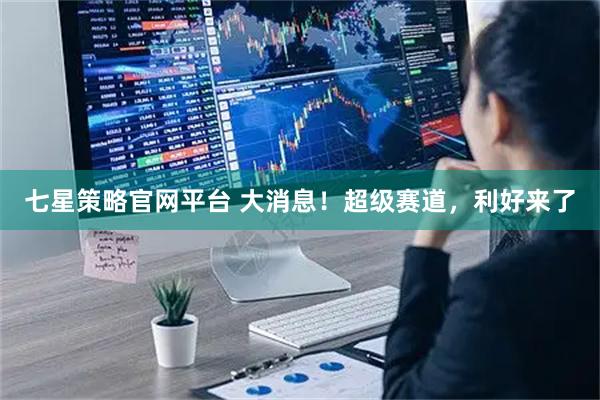 七星策略官网平台 大消息！超级赛道，利好来了