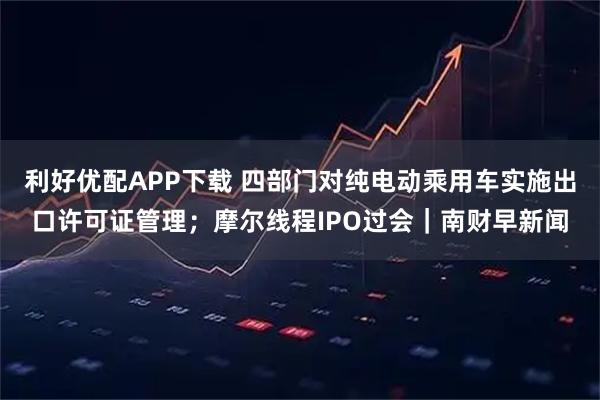 利好优配APP下载 四部门对纯电动乘用车实施出口许可证管理；摩尔线程IPO过会｜南财早新闻