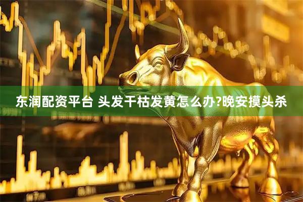 东润配资平台 头发干枯发黄怎么办?晚安摸头杀