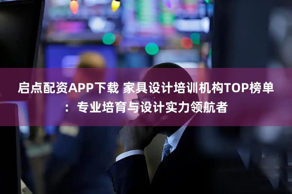 启点配资APP下载 家具设计培训机构TOP榜单：专业培育与设计实力领航者