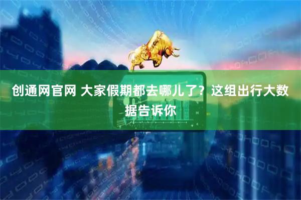 创通网官网 大家假期都去哪儿了？这组出行大数据告诉你