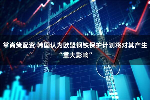 掌尚策配资 韩国认为欧盟钢铁保护计划将对其产生“重大影响”