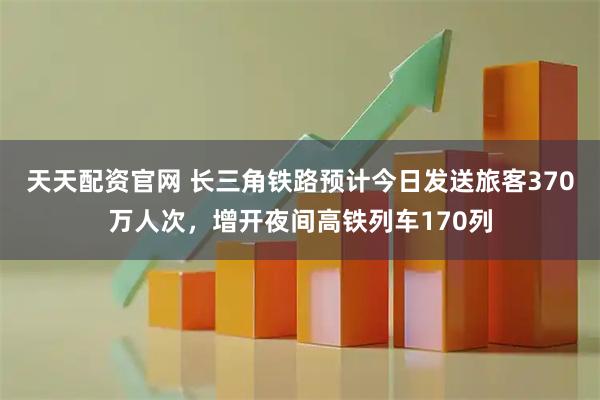 天天配资官网 长三角铁路预计今日发送旅客370万人次，增开夜间高铁列车170列