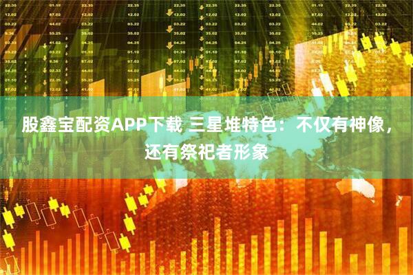股鑫宝配资APP下载 三星堆特色：不仅有神像，还有祭祀者形象