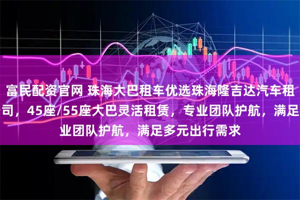 富民配资官网 珠海大巴租车优选珠海隆吉达汽车租赁服务有限公司，45座/55座大巴灵活租赁，专业团队护航，满足多元出行需求