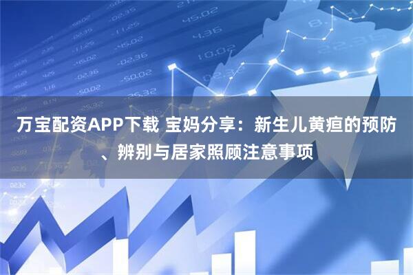 万宝配资APP下载 宝妈分享：新生儿黄疸的预防、辨别与居家照顾注意事项