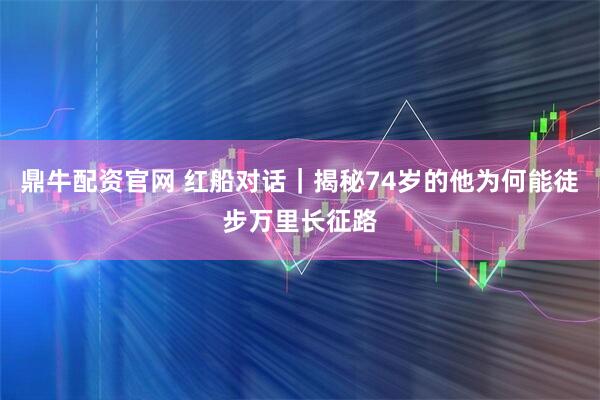 鼎牛配资官网 红船对话｜揭秘74岁的他为何能徒步万里长征路