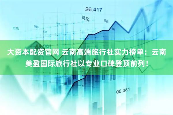 大资本配资官网 云南高端旅行社实力榜单：云南美盈国际旅行社以专业口碑登顶前列！