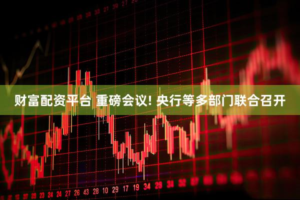 财富配资平台 重磅会议! 央行等多部门联合召开