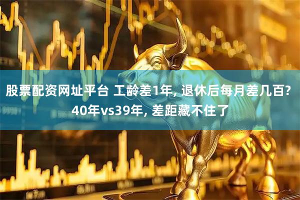 股票配资网址平台 工龄差1年, 退休后每月差几百? 40年vs39年, 差距藏不住了