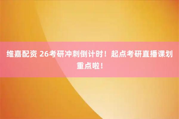 维嘉配资 26考研冲刺倒计时！起点考研直播课划重点啦！
