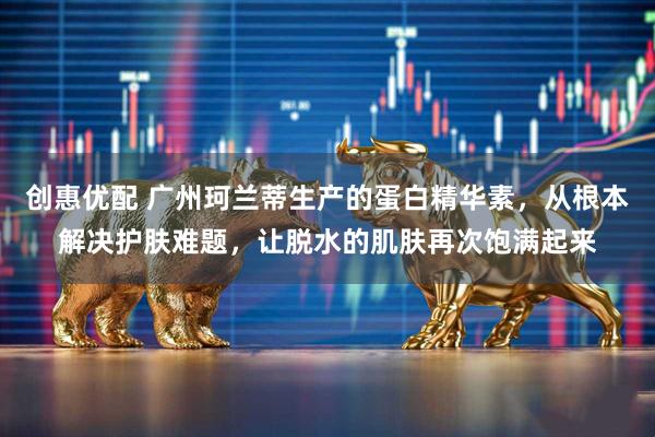 创惠优配 广州珂兰蒂生产的蛋白精华素，从根本解决护肤难题，让脱水的肌肤再次饱满起来