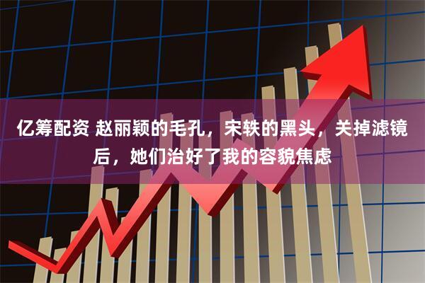 亿筹配资 赵丽颖的毛孔，宋轶的黑头，关掉滤镜后，她们治好了我的容貌焦虑
