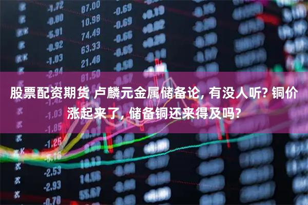 股票配资期货 卢麟元金属储备论, 有没人听? 铜价涨起来了, 储备铜还来得及吗?