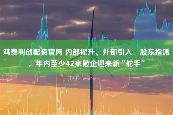 鸿泰利创配资官网 内部擢升、外部引入、股东指派，年内至少42家险企迎来新“舵手”