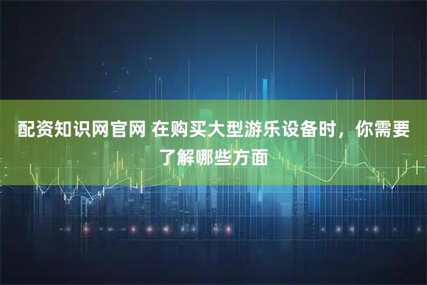 配资知识网官网 在购买大型游乐设备时，你需要了解哪些方面