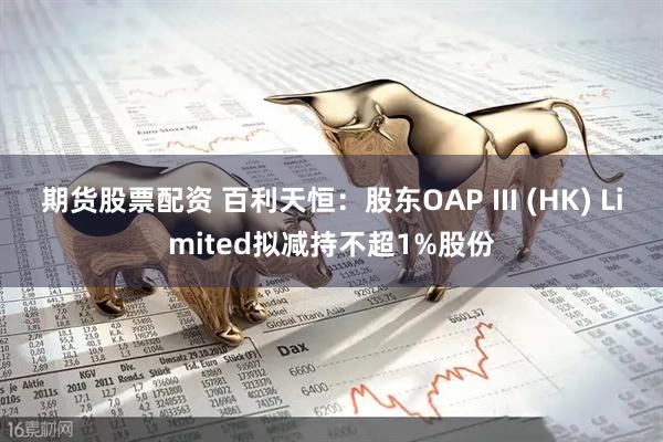 期货股票配资 百利天恒：股东OAP III (HK) Limited拟减持不超1%股份