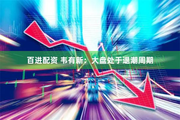 百进配资 韦有新：大盘处于退潮周期