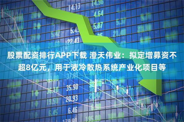 股票配资排行APP下载 澄天伟业：拟定增募资不超8亿元，用于液冷散热系统产业化项目等