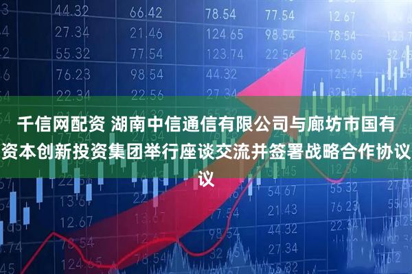 千信网配资 湖南中信通信有限公司与廊坊市国有资本创新投资集团举行座谈交流并签署战略合作协议
