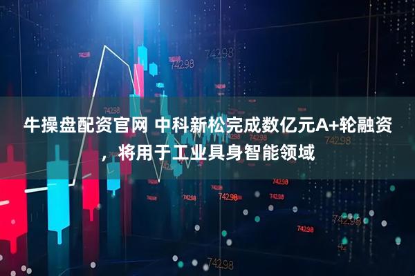 牛操盘配资官网 中科新松完成数亿元A+轮融资，将用于工业具身智能领域