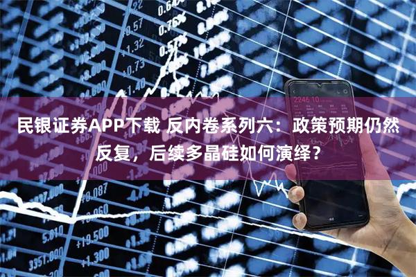 民银证券APP下载 反内卷系列六：政策预期仍然反复，后续多晶硅如何演绎？