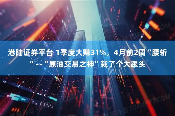 港陆证券平台 1季度大赚31%，4月前2周“腰斩”--“原油交易之神”栽了个大跟头