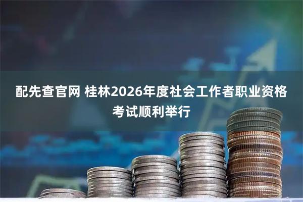 配先查官网 桂林2026年度社会工作者职业资格考试顺利举行