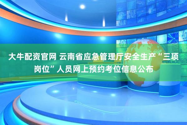 大牛配资官网 云南省应急管理厅安全生产“三项岗位”人员网上预约考位信息公布